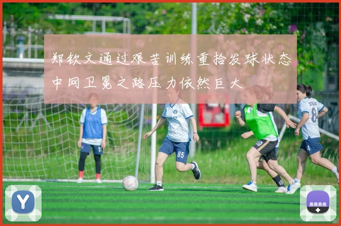 郑钦文通过艰苦训练重拾发球状态中网卫冕之路压力依然巨大