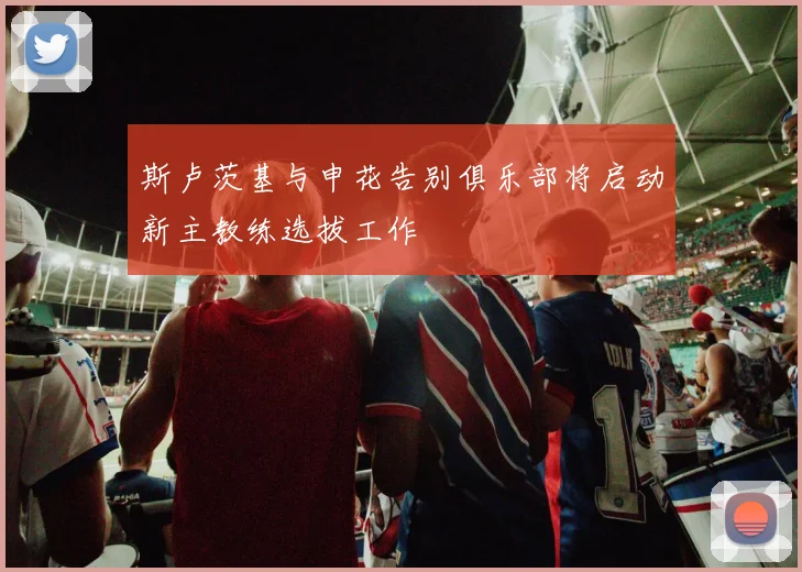 斯卢茨基与申花告别俱乐部将启动新主教练选拔工作