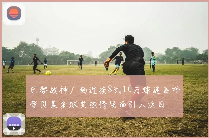 巴黎战神广场迎接8到10万球迷高呼登贝莱金球奖热情场面引人注目
