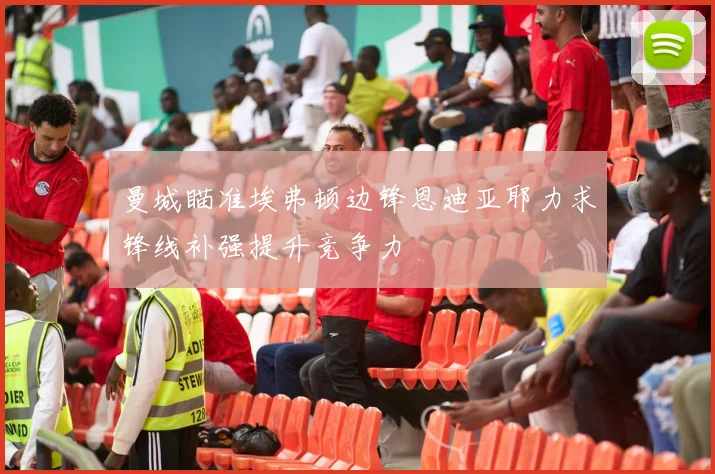 曼城瞄准埃弗顿边锋恩迪亚耶力求锋线补强提升竞争力