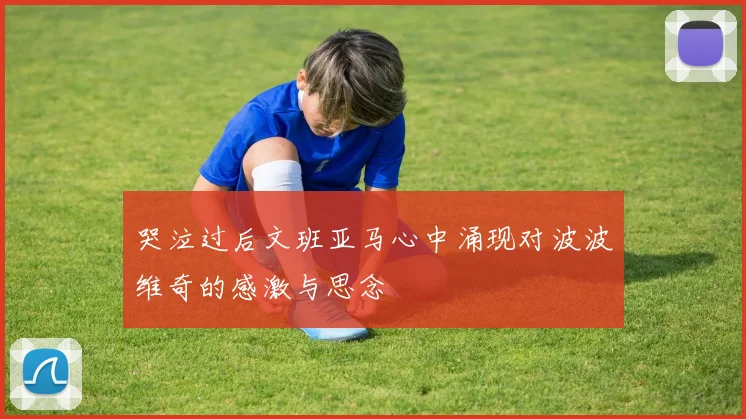 哭泣过后文班亚马心中涌现对波波维奇的感激与思念