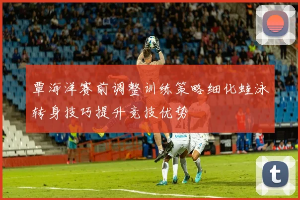 覃海洋赛前调整训练策略细化蛙泳转身技巧提升竞技优势