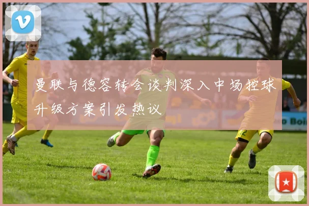 曼联与德容转会谈判深入中场控球升级方案引发热议