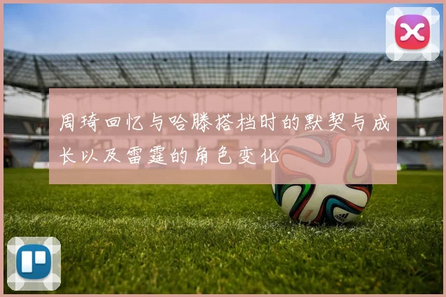 周琦回忆与哈滕搭档时的默契与成长以及雷霆的角色变化