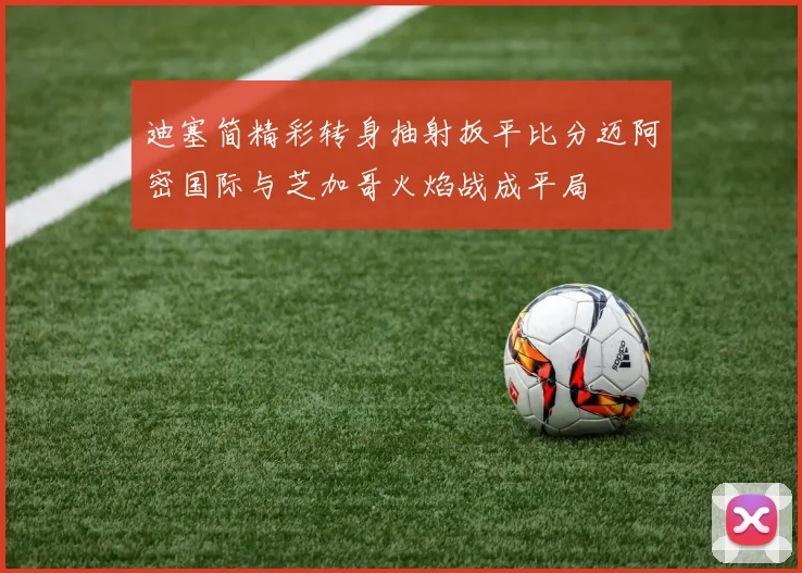 迪塞简精彩转身抽射扳平比分迈阿密国际与芝加哥火焰战成平局
