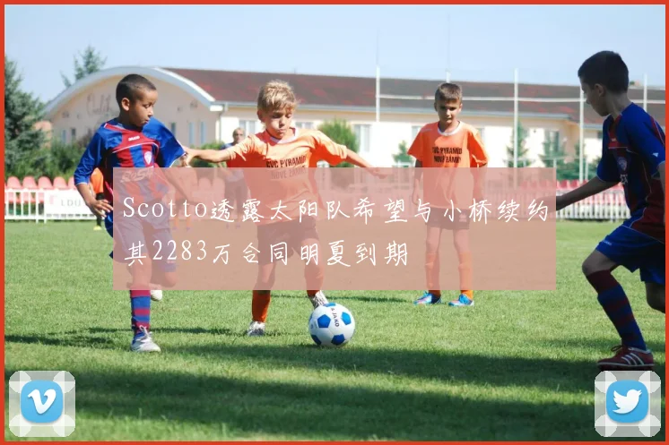 Scotto透露太阳队希望与小桥续约其2283万合同明夏到期