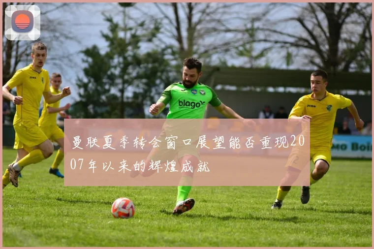 曼联夏季转会窗口展望能否重现2007年以来的辉煌成就