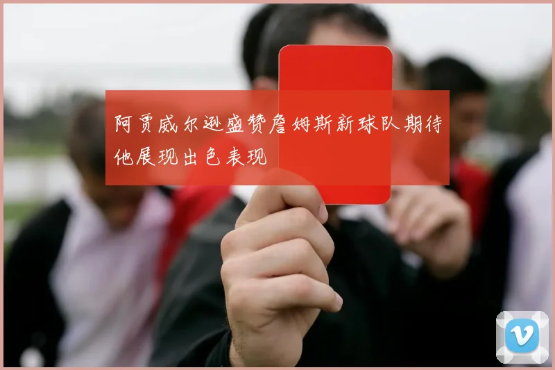 阿贾威尔逊盛赞詹姆斯新球队期待他展现出色表现