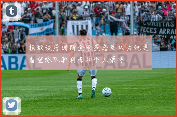 杨毅谈詹姆斯全明星态度认为他更看重球队胜利而非个人荣誉