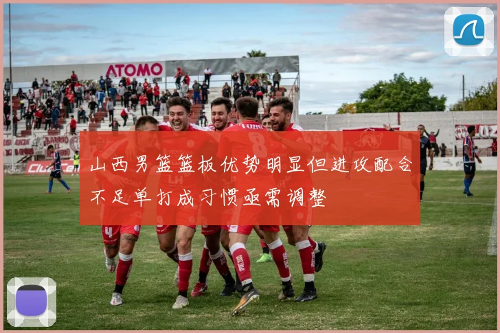 山西男篮篮板优势明显但进攻配合不足单打成习惯亟需调整