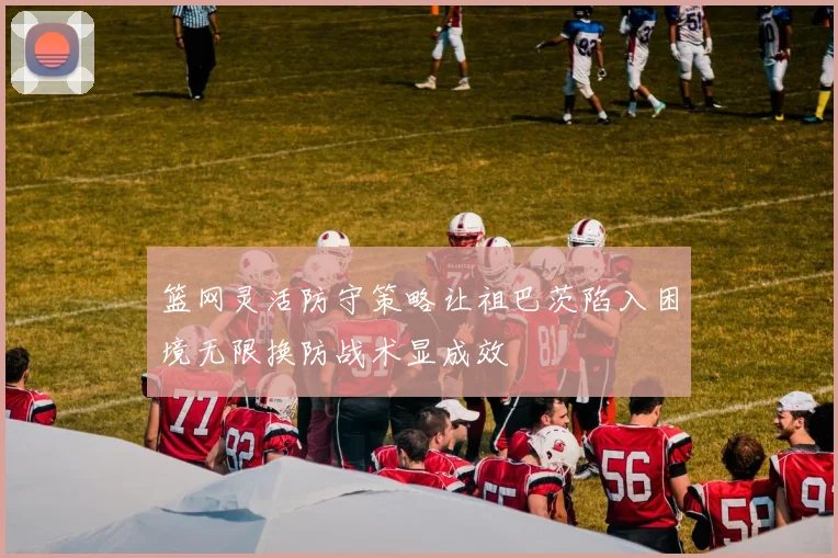 篮网灵活防守策略让祖巴茨陷入困境无限换防战术显成效