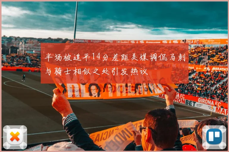 半场被追平14分差距美媒调侃马刺与骑士相似之处引发热议