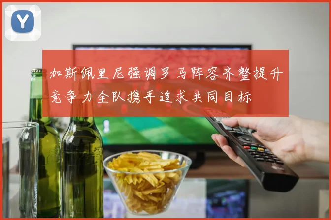 加斯佩里尼强调罗马阵容齐整提升竞争力全队携手追求共同目标