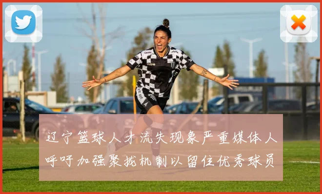 辽宁篮球人才流失现象严重媒体人呼吁加强聚拢机制以留住优秀球员