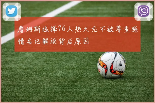 詹姆斯选择76人热火无不被尊重感情名记解读背后原因