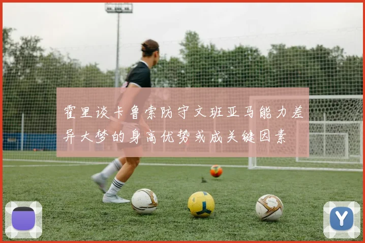 霍里谈卡鲁索防守文班亚马能力差异大梦的身高优势或成关键因素