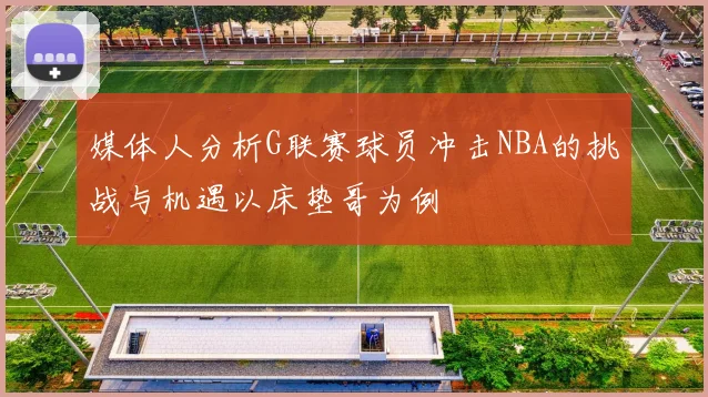 媒体人分析G联赛球员冲击NBA的挑战与机遇以床垫哥为例