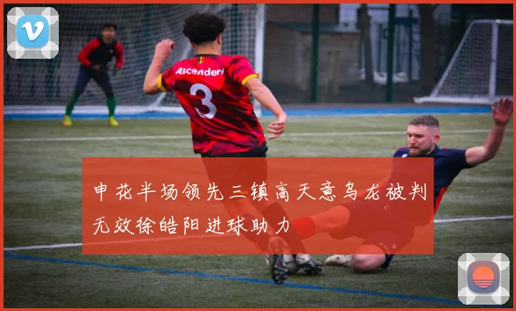 申花半场领先三镇高天意乌龙被判无效徐皓阳进球助力