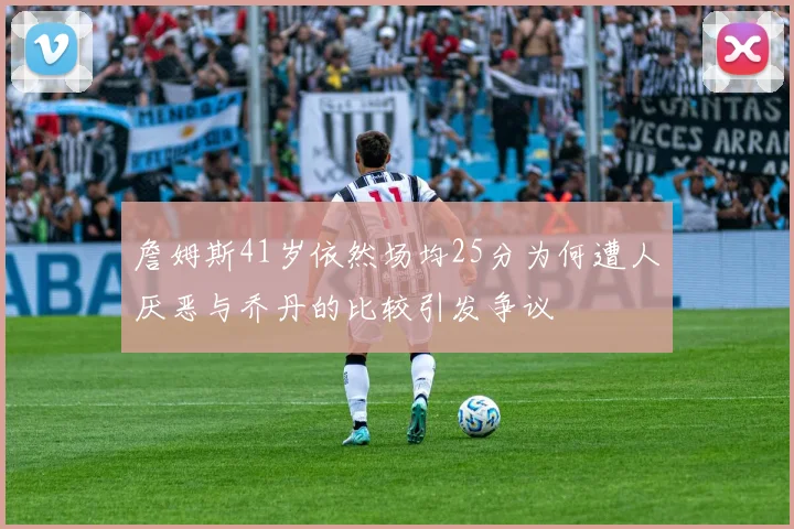 詹姆斯41岁依然场均25分为何遭人厌恶与乔丹的比较引发争议