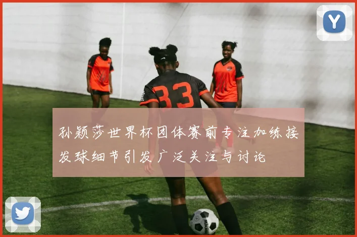 孙颖莎世界杯团体赛前专注加练接发球细节引发广泛关注与讨论