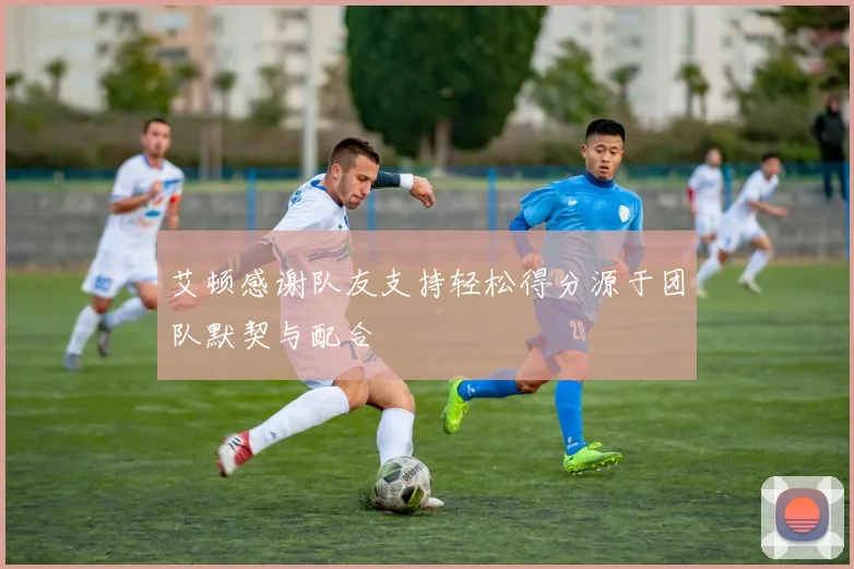 艾顿感谢队友支持轻松得分源于团队默契与配合