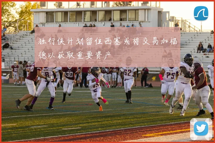 独行侠计划留住西塞或将交易加福德以获取重要资产