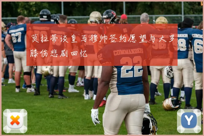 莫拉蒂谈皇马穆帅签约愿望与大罗膝伤悲剧回忆