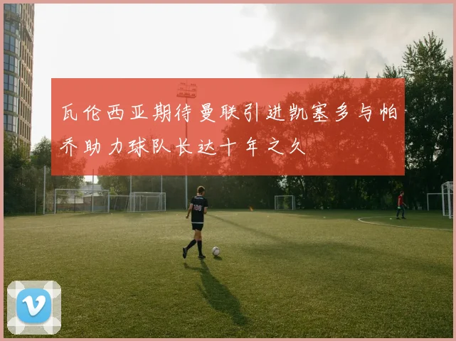瓦伦西亚期待曼联引进凯塞多与帕乔助力球队长达十年之久